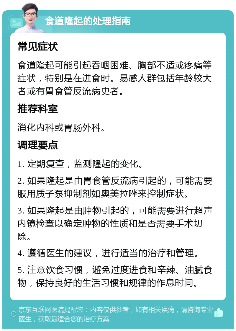 食道隆起的处理指南 常见症状 食道隆起可能引起吞咽困难、胸部不适或疼痛等症状，特别是在进食时。易感人群包括年龄较大者或有胃食管反流病史者。 推荐科室 消化内科或胃肠外科。 调理要点 1. 定期复查，监测隆起的变化。 2. 如果隆起是由胃食管反流病引起的，可能需要服用质子泵抑制剂如奥美拉唑来控制症状。 3. 如果隆起是由肿物引起的，可能需要进行超声内镜检查以确定肿物的性质和是否需要手术切除。 4. 遵循医生的建议，进行适当的治疗和管理。 5. 注意饮食习惯，避免过度进食和辛辣、油腻食物，保持良好的生活习惯和规律的作息时间。