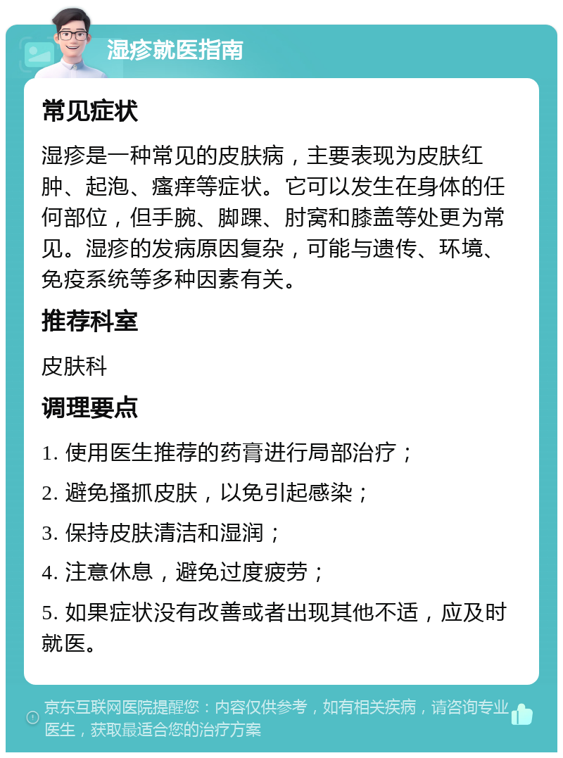 湿疹就医指南 常见症状 湿疹是一种常见的皮肤病，主要表现为皮肤红肿、起泡、瘙痒等症状。它可以发生在身体的任何部位，但手腕、脚踝、肘窝和膝盖等处更为常见。湿疹的发病原因复杂，可能与遗传、环境、免疫系统等多种因素有关。 推荐科室 皮肤科 调理要点 1. 使用医生推荐的药膏进行局部治疗； 2. 避免搔抓皮肤，以免引起感染； 3. 保持皮肤清洁和湿润； 4. 注意休息，避免过度疲劳； 5. 如果症状没有改善或者出现其他不适，应及时就医。