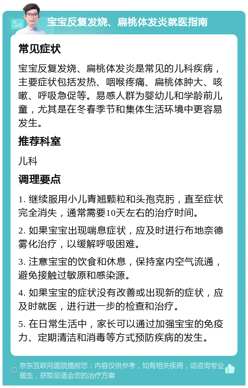 宝宝反复发烧、扁桃体发炎就医指南 常见症状 宝宝反复发烧、扁桃体发炎是常见的儿科疾病，主要症状包括发热、咽喉疼痛、扁桃体肿大、咳嗽、呼吸急促等。易感人群为婴幼儿和学龄前儿童，尤其是在冬春季节和集体生活环境中更容易发生。 推荐科室 儿科 调理要点 1. 继续服用小儿青翘颗粒和头孢克肟，直至症状完全消失，通常需要10天左右的治疗时间。 2. 如果宝宝出现喘息症状，应及时进行布地奈德雾化治疗，以缓解呼吸困难。 3. 注意宝宝的饮食和休息，保持室内空气流通，避免接触过敏原和感染源。 4. 如果宝宝的症状没有改善或出现新的症状，应及时就医，进行进一步的检查和治疗。 5. 在日常生活中，家长可以通过加强宝宝的免疫力、定期清洁和消毒等方式预防疾病的发生。