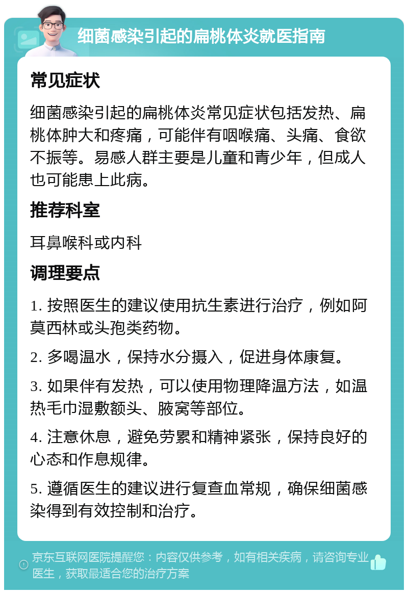 细菌感染引起的扁桃体炎就医指南 常见症状 细菌感染引起的扁桃体炎常见症状包括发热、扁桃体肿大和疼痛，可能伴有咽喉痛、头痛、食欲不振等。易感人群主要是儿童和青少年，但成人也可能患上此病。 推荐科室 耳鼻喉科或内科 调理要点 1. 按照医生的建议使用抗生素进行治疗，例如阿莫西林或头孢类药物。 2. 多喝温水，保持水分摄入，促进身体康复。 3. 如果伴有发热，可以使用物理降温方法，如温热毛巾湿敷额头、腋窝等部位。 4. 注意休息，避免劳累和精神紧张，保持良好的心态和作息规律。 5. 遵循医生的建议进行复查血常规，确保细菌感染得到有效控制和治疗。