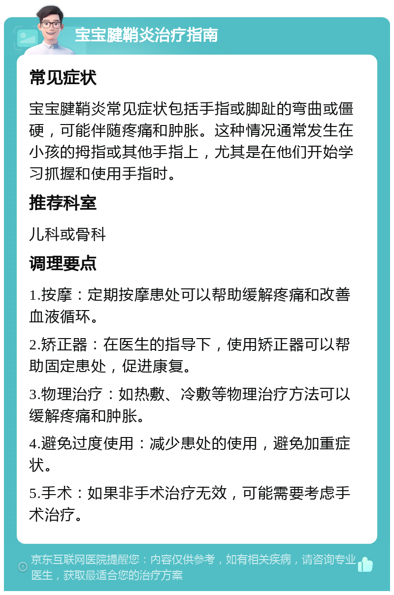 宝宝腱鞘炎治疗指南 常见症状 宝宝腱鞘炎常见症状包括手指或脚趾的弯曲或僵硬，可能伴随疼痛和肿胀。这种情况通常发生在小孩的拇指或其他手指上，尤其是在他们开始学习抓握和使用手指时。 推荐科室 儿科或骨科 调理要点 1.按摩：定期按摩患处可以帮助缓解疼痛和改善血液循环。 2.矫正器：在医生的指导下，使用矫正器可以帮助固定患处，促进康复。 3.物理治疗：如热敷、冷敷等物理治疗方法可以缓解疼痛和肿胀。 4.避免过度使用：减少患处的使用，避免加重症状。 5.手术：如果非手术治疗无效，可能需要考虑手术治疗。