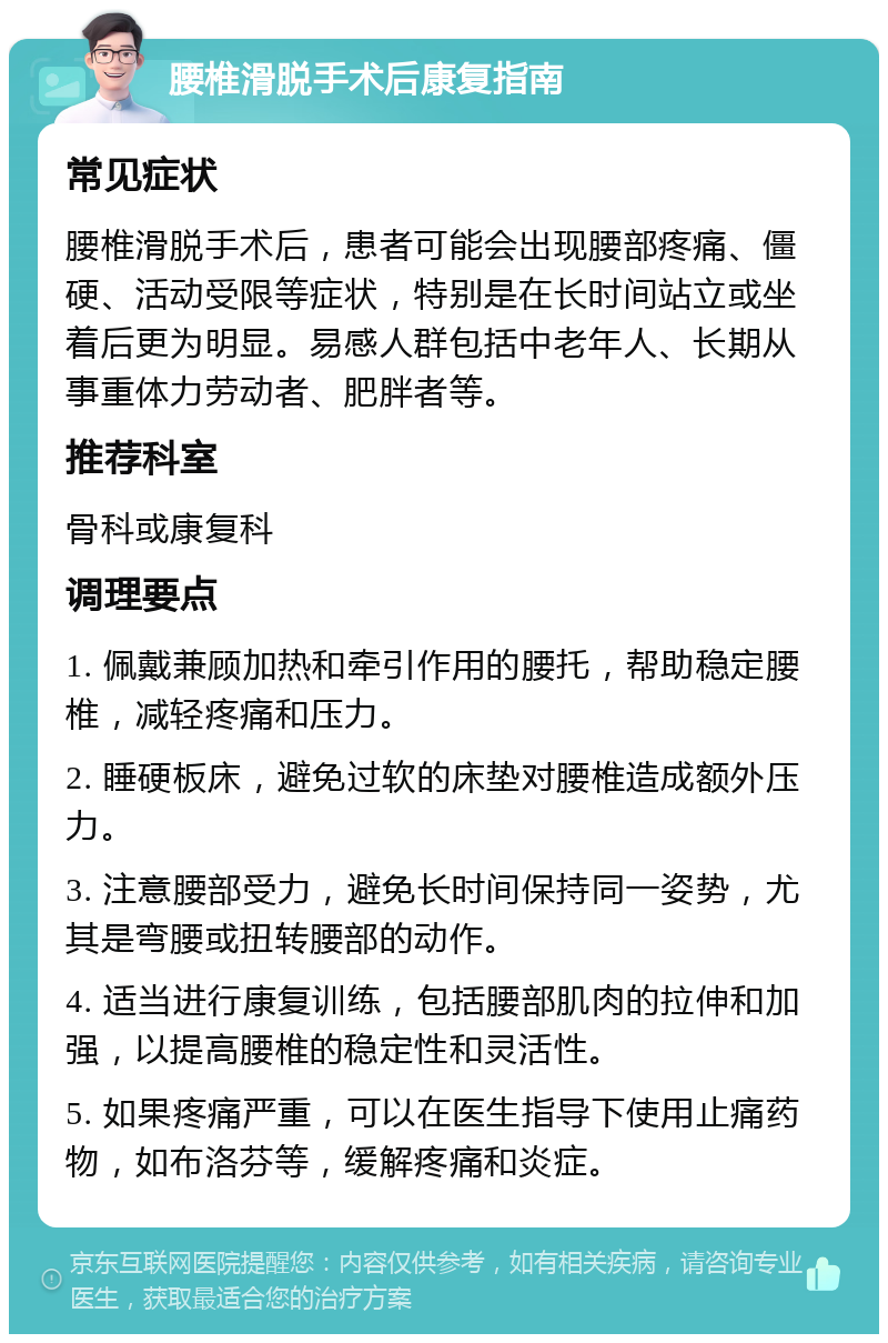 腰椎滑脱手术后康复指南 常见症状 腰椎滑脱手术后，患者可能会出现腰部疼痛、僵硬、活动受限等症状，特别是在长时间站立或坐着后更为明显。易感人群包括中老年人、长期从事重体力劳动者、肥胖者等。 推荐科室 骨科或康复科 调理要点 1. 佩戴兼顾加热和牵引作用的腰托，帮助稳定腰椎，减轻疼痛和压力。 2. 睡硬板床，避免过软的床垫对腰椎造成额外压力。 3. 注意腰部受力，避免长时间保持同一姿势，尤其是弯腰或扭转腰部的动作。 4. 适当进行康复训练，包括腰部肌肉的拉伸和加强，以提高腰椎的稳定性和灵活性。 5. 如果疼痛严重，可以在医生指导下使用止痛药物，如布洛芬等，缓解疼痛和炎症。