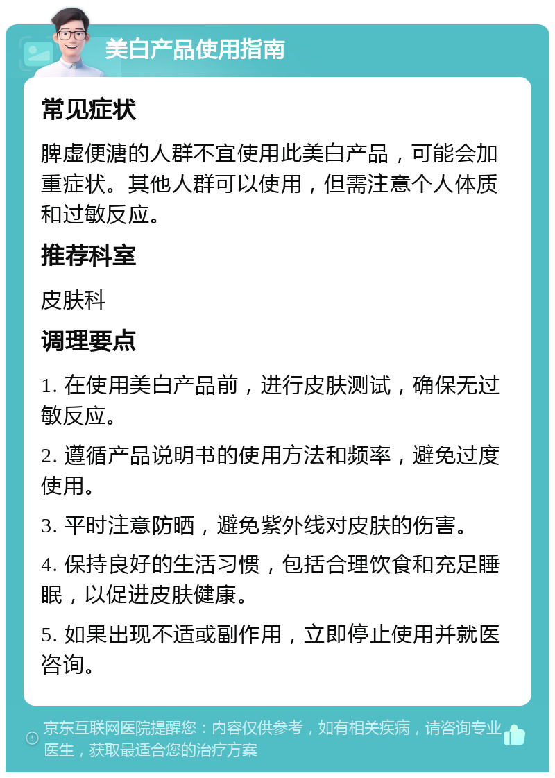 美白产品使用指南 常见症状 脾虚便溏的人群不宜使用此美白产品，可能会加重症状。其他人群可以使用，但需注意个人体质和过敏反应。 推荐科室 皮肤科 调理要点 1. 在使用美白产品前，进行皮肤测试，确保无过敏反应。 2. 遵循产品说明书的使用方法和频率，避免过度使用。 3. 平时注意防晒，避免紫外线对皮肤的伤害。 4. 保持良好的生活习惯，包括合理饮食和充足睡眠，以促进皮肤健康。 5. 如果出现不适或副作用，立即停止使用并就医咨询。