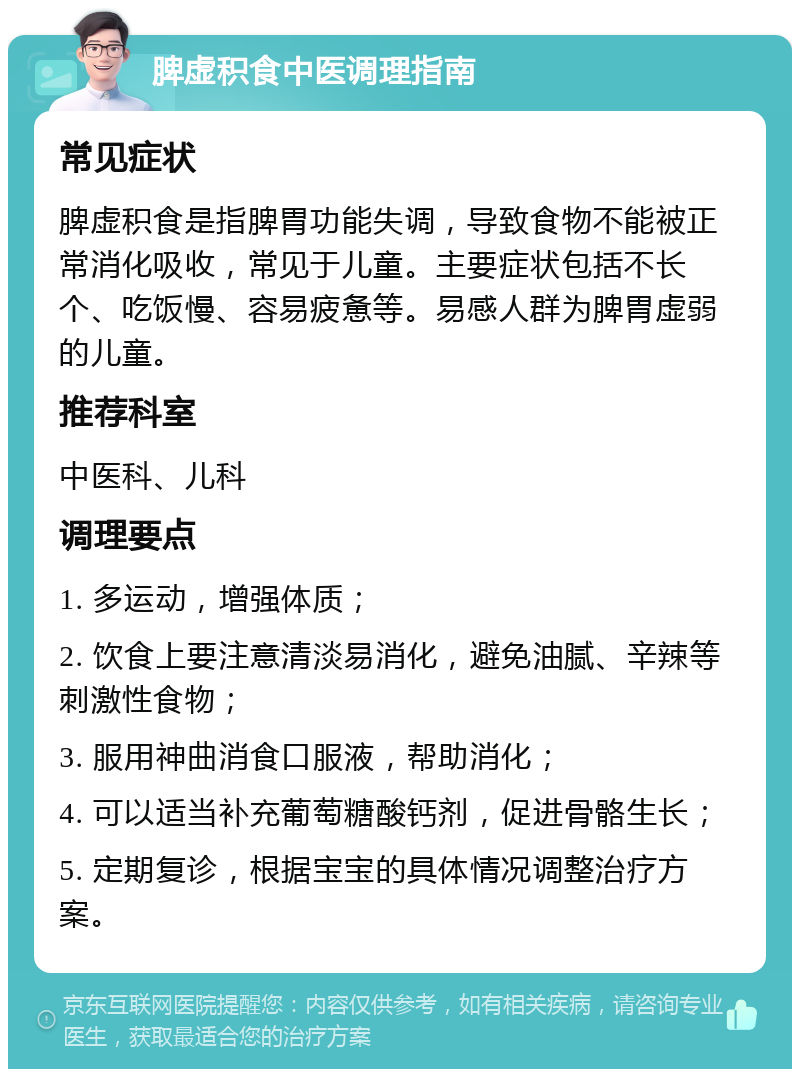 脾虚积食中医调理指南 常见症状 脾虚积食是指脾胃功能失调，导致食物不能被正常消化吸收，常见于儿童。主要症状包括不长个、吃饭慢、容易疲惫等。易感人群为脾胃虚弱的儿童。 推荐科室 中医科、儿科 调理要点 1. 多运动，增强体质； 2. 饮食上要注意清淡易消化，避免油腻、辛辣等刺激性食物； 3. 服用神曲消食口服液，帮助消化； 4. 可以适当补充葡萄糖酸钙剂，促进骨骼生长； 5. 定期复诊，根据宝宝的具体情况调整治疗方案。