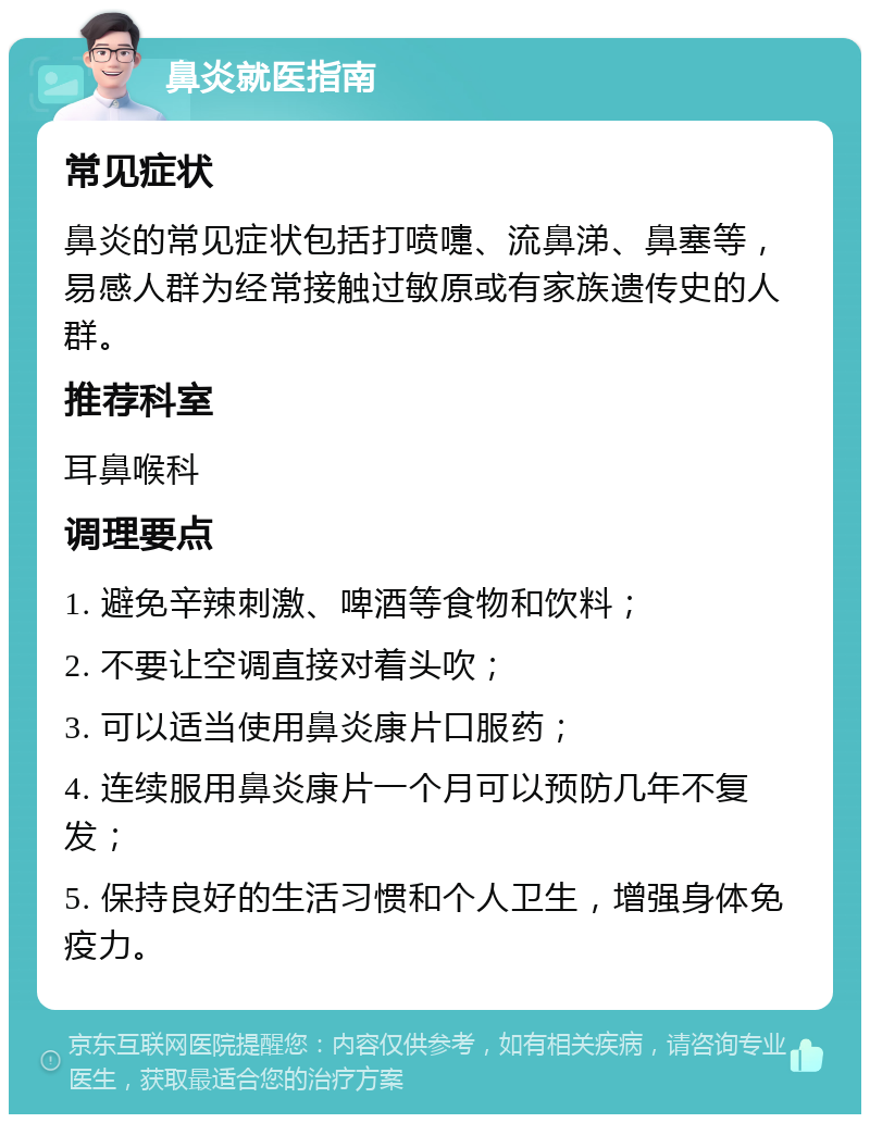 鼻炎就医指南 常见症状 鼻炎的常见症状包括打喷嚏、流鼻涕、鼻塞等，易感人群为经常接触过敏原或有家族遗传史的人群。 推荐科室 耳鼻喉科 调理要点 1. 避免辛辣刺激、啤酒等食物和饮料； 2. 不要让空调直接对着头吹； 3. 可以适当使用鼻炎康片口服药； 4. 连续服用鼻炎康片一个月可以预防几年不复发； 5. 保持良好的生活习惯和个人卫生，增强身体免疫力。