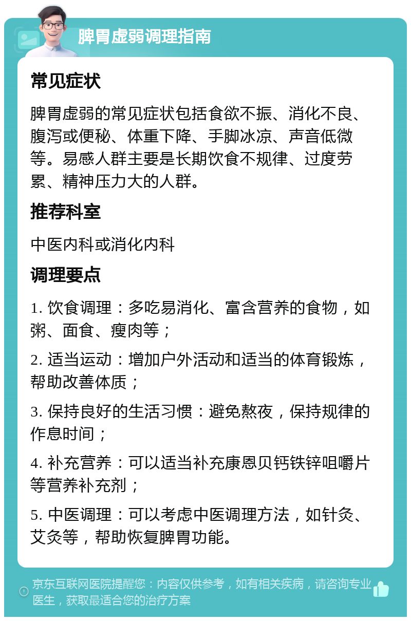 脾胃虚弱调理指南 常见症状 脾胃虚弱的常见症状包括食欲不振、消化不良、腹泻或便秘、体重下降、手脚冰凉、声音低微等。易感人群主要是长期饮食不规律、过度劳累、精神压力大的人群。 推荐科室 中医内科或消化内科 调理要点 1. 饮食调理：多吃易消化、富含营养的食物，如粥、面食、瘦肉等； 2. 适当运动：增加户外活动和适当的体育锻炼，帮助改善体质； 3. 保持良好的生活习惯：避免熬夜，保持规律的作息时间； 4. 补充营养：可以适当补充康恩贝钙铁锌咀嚼片等营养补充剂； 5. 中医调理：可以考虑中医调理方法，如针灸、艾灸等，帮助恢复脾胃功能。