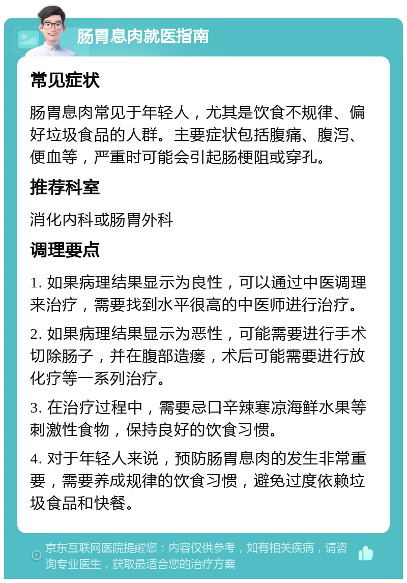 肠胃息肉就医指南 常见症状 肠胃息肉常见于年轻人，尤其是饮食不规律、偏好垃圾食品的人群。主要症状包括腹痛、腹泻、便血等，严重时可能会引起肠梗阻或穿孔。 推荐科室 消化内科或肠胃外科 调理要点 1. 如果病理结果显示为良性，可以通过中医调理来治疗，需要找到水平很高的中医师进行治疗。 2. 如果病理结果显示为恶性，可能需要进行手术切除肠子，并在腹部造瘘，术后可能需要进行放化疗等一系列治疗。 3. 在治疗过程中，需要忌口辛辣寒凉海鲜水果等刺激性食物，保持良好的饮食习惯。 4. 对于年轻人来说，预防肠胃息肉的发生非常重要，需要养成规律的饮食习惯，避免过度依赖垃圾食品和快餐。