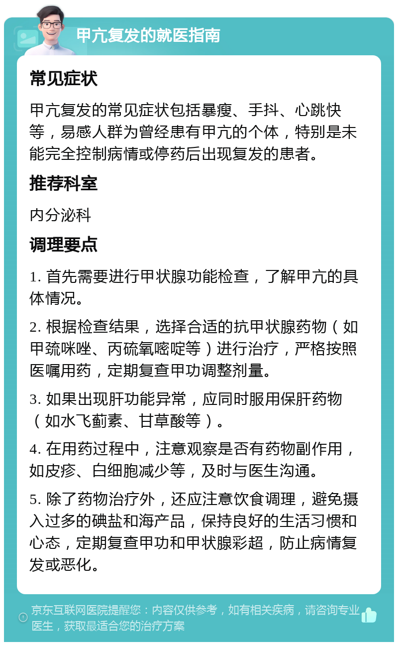 甲亢复发的就医指南 常见症状 甲亢复发的常见症状包括暴瘦、手抖、心跳快等，易感人群为曾经患有甲亢的个体，特别是未能完全控制病情或停药后出现复发的患者。 推荐科室 内分泌科 调理要点 1. 首先需要进行甲状腺功能检查，了解甲亢的具体情况。 2. 根据检查结果，选择合适的抗甲状腺药物（如甲巯咪唑、丙硫氧嘧啶等）进行治疗，严格按照医嘱用药，定期复查甲功调整剂量。 3. 如果出现肝功能异常，应同时服用保肝药物（如水飞蓟素、甘草酸等）。 4. 在用药过程中，注意观察是否有药物副作用，如皮疹、白细胞减少等，及时与医生沟通。 5. 除了药物治疗外，还应注意饮食调理，避免摄入过多的碘盐和海产品，保持良好的生活习惯和心态，定期复查甲功和甲状腺彩超，防止病情复发或恶化。