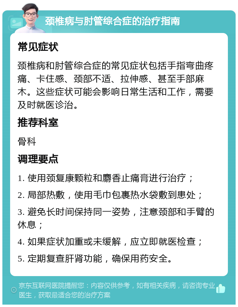 颈椎病与肘管综合症的治疗指南 常见症状 颈椎病和肘管综合症的常见症状包括手指弯曲疼痛、卡住感、颈部不适、拉伸感、甚至手部麻木。这些症状可能会影响日常生活和工作，需要及时就医诊治。 推荐科室 骨科 调理要点 1. 使用颈复康颗粒和麝香止痛膏进行治疗； 2. 局部热敷，使用毛巾包裹热水袋敷到患处； 3. 避免长时间保持同一姿势，注意颈部和手臂的休息； 4. 如果症状加重或未缓解，应立即就医检查； 5. 定期复查肝肾功能，确保用药安全。