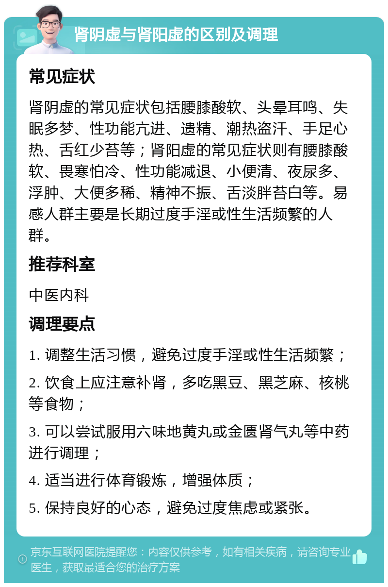 肾阴虚与肾阳虚的区别及调理 常见症状 肾阴虚的常见症状包括腰膝酸软、头晕耳鸣、失眠多梦、性功能亢进、遗精、潮热盗汗、手足心热、舌红少苔等；肾阳虚的常见症状则有腰膝酸软、畏寒怕冷、性功能减退、小便清、夜尿多、浮肿、大便多稀、精神不振、舌淡胖苔白等。易感人群主要是长期过度手淫或性生活频繁的人群。 推荐科室 中医内科 调理要点 1. 调整生活习惯，避免过度手淫或性生活频繁； 2. 饮食上应注意补肾，多吃黑豆、黑芝麻、核桃等食物； 3. 可以尝试服用六味地黄丸或金匮肾气丸等中药进行调理； 4. 适当进行体育锻炼，增强体质； 5. 保持良好的心态，避免过度焦虑或紧张。