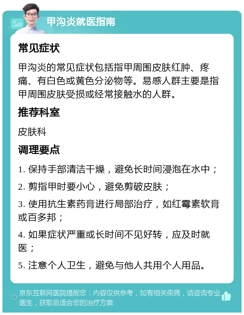 甲沟炎就医指南 常见症状 甲沟炎的常见症状包括指甲周围皮肤红肿、疼痛、有白色或黄色分泌物等。易感人群主要是指甲周围皮肤受损或经常接触水的人群。 推荐科室 皮肤科 调理要点 1. 保持手部清洁干燥，避免长时间浸泡在水中； 2. 剪指甲时要小心，避免剪破皮肤； 3. 使用抗生素药膏进行局部治疗，如红霉素软膏或百多邦； 4. 如果症状严重或长时间不见好转，应及时就医； 5. 注意个人卫生，避免与他人共用个人用品。