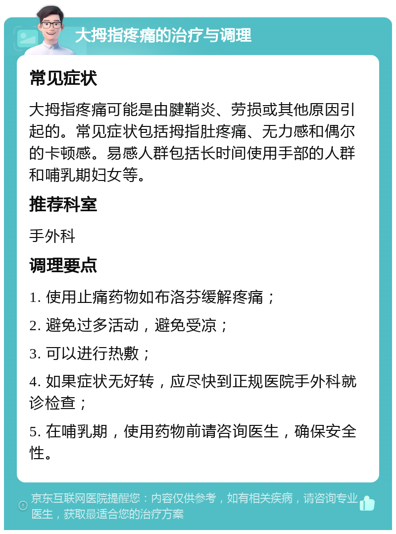 大拇指疼痛的治疗与调理 常见症状 大拇指疼痛可能是由腱鞘炎、劳损或其他原因引起的。常见症状包括拇指肚疼痛、无力感和偶尔的卡顿感。易感人群包括长时间使用手部的人群和哺乳期妇女等。 推荐科室 手外科 调理要点 1. 使用止痛药物如布洛芬缓解疼痛； 2. 避免过多活动，避免受凉； 3. 可以进行热敷； 4. 如果症状无好转，应尽快到正规医院手外科就诊检查； 5. 在哺乳期，使用药物前请咨询医生，确保安全性。