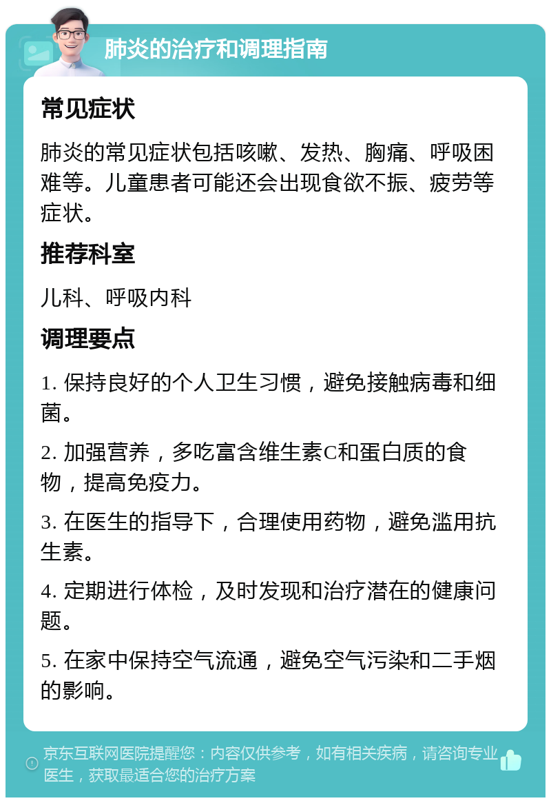 肺炎的治疗和调理指南 常见症状 肺炎的常见症状包括咳嗽、发热、胸痛、呼吸困难等。儿童患者可能还会出现食欲不振、疲劳等症状。 推荐科室 儿科、呼吸内科 调理要点 1. 保持良好的个人卫生习惯，避免接触病毒和细菌。 2. 加强营养，多吃富含维生素C和蛋白质的食物，提高免疫力。 3. 在医生的指导下，合理使用药物，避免滥用抗生素。 4. 定期进行体检，及时发现和治疗潜在的健康问题。 5. 在家中保持空气流通，避免空气污染和二手烟的影响。