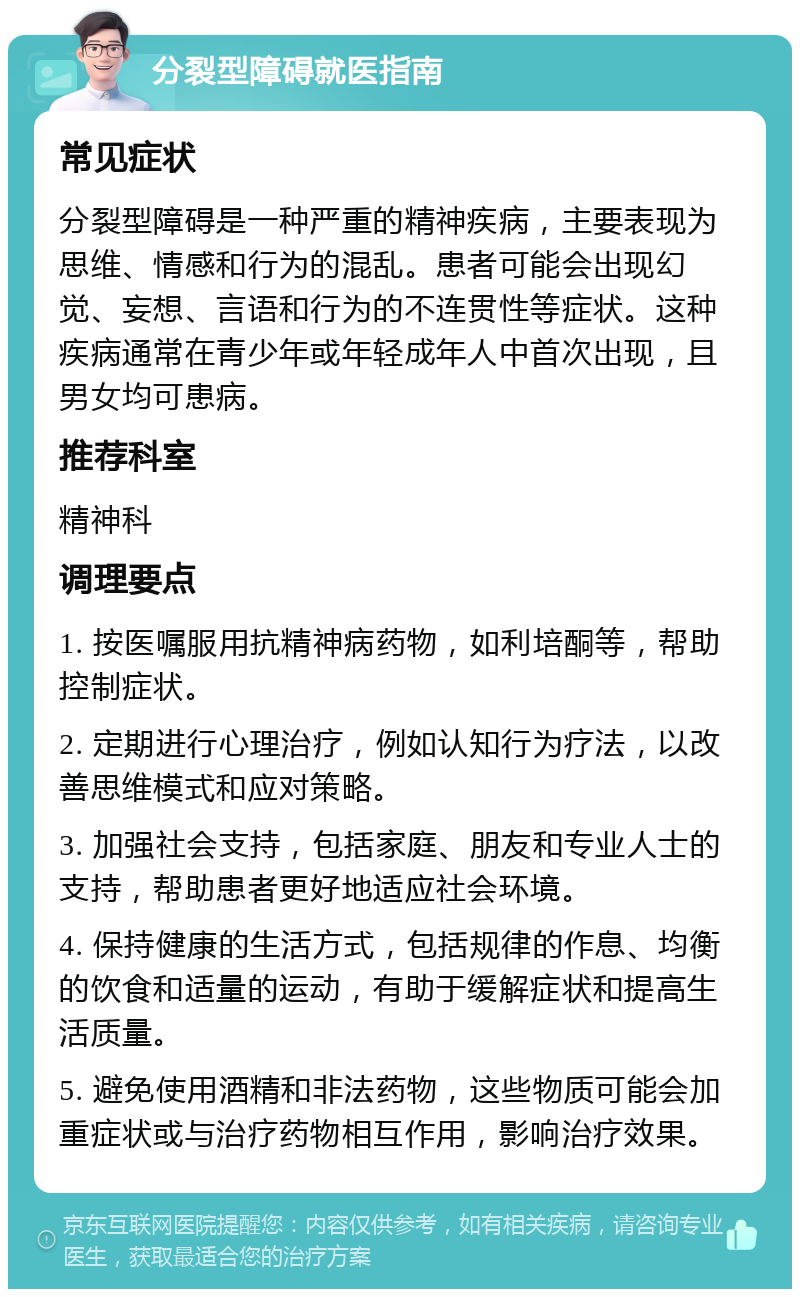 分裂型障碍就医指南 常见症状 分裂型障碍是一种严重的精神疾病，主要表现为思维、情感和行为的混乱。患者可能会出现幻觉、妄想、言语和行为的不连贯性等症状。这种疾病通常在青少年或年轻成年人中首次出现，且男女均可患病。 推荐科室 精神科 调理要点 1. 按医嘱服用抗精神病药物，如利培酮等，帮助控制症状。 2. 定期进行心理治疗，例如认知行为疗法，以改善思维模式和应对策略。 3. 加强社会支持，包括家庭、朋友和专业人士的支持，帮助患者更好地适应社会环境。 4. 保持健康的生活方式，包括规律的作息、均衡的饮食和适量的运动，有助于缓解症状和提高生活质量。 5. 避免使用酒精和非法药物，这些物质可能会加重症状或与治疗药物相互作用，影响治疗效果。