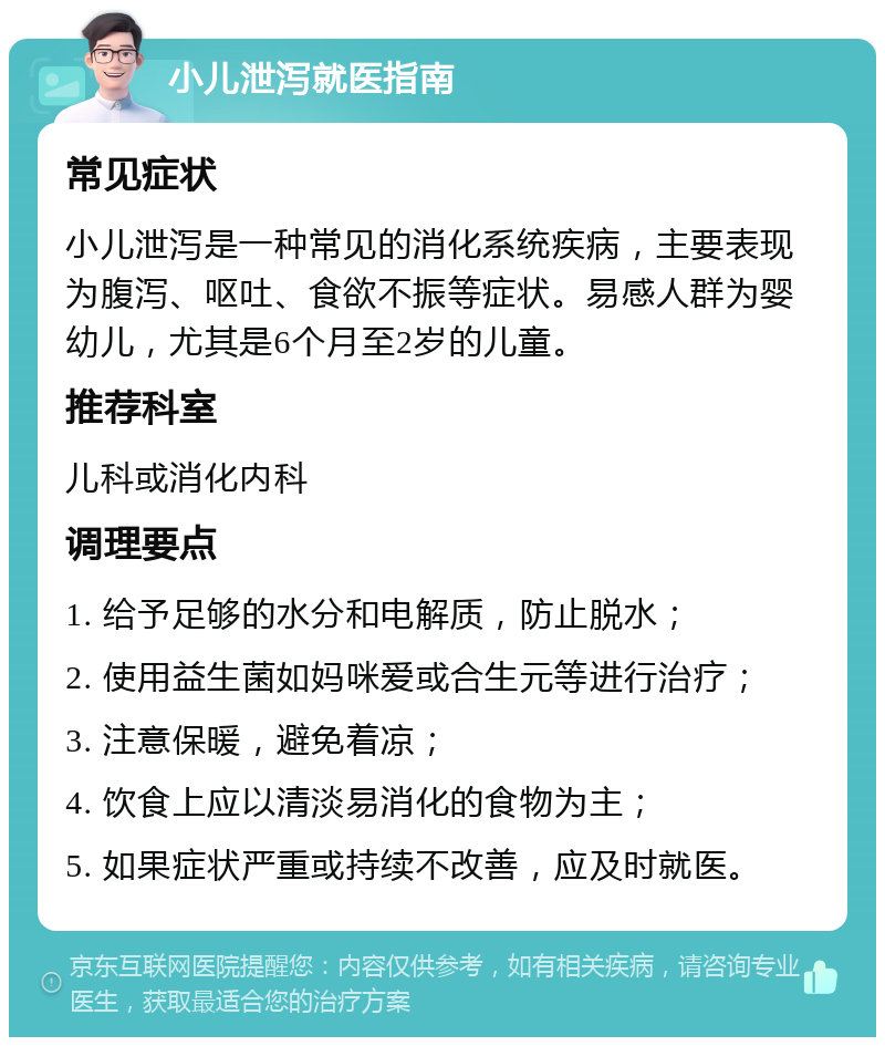 小儿泄泻就医指南 常见症状 小儿泄泻是一种常见的消化系统疾病，主要表现为腹泻、呕吐、食欲不振等症状。易感人群为婴幼儿，尤其是6个月至2岁的儿童。 推荐科室 儿科或消化内科 调理要点 1. 给予足够的水分和电解质，防止脱水； 2. 使用益生菌如妈咪爱或合生元等进行治疗； 3. 注意保暖，避免着凉； 4. 饮食上应以清淡易消化的食物为主； 5. 如果症状严重或持续不改善，应及时就医。