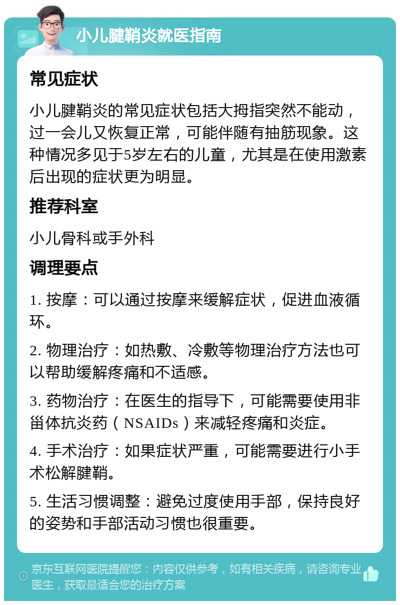 小儿腱鞘炎就医指南 常见症状 小儿腱鞘炎的常见症状包括大拇指突然不能动，过一会儿又恢复正常，可能伴随有抽筋现象。这种情况多见于5岁左右的儿童，尤其是在使用激素后出现的症状更为明显。 推荐科室 小儿骨科或手外科 调理要点 1. 按摩：可以通过按摩来缓解症状，促进血液循环。 2. 物理治疗：如热敷、冷敷等物理治疗方法也可以帮助缓解疼痛和不适感。 3. 药物治疗：在医生的指导下，可能需要使用非甾体抗炎药（NSAIDs）来减轻疼痛和炎症。 4. 手术治疗：如果症状严重，可能需要进行小手术松解腱鞘。 5. 生活习惯调整：避免过度使用手部，保持良好的姿势和手部活动习惯也很重要。