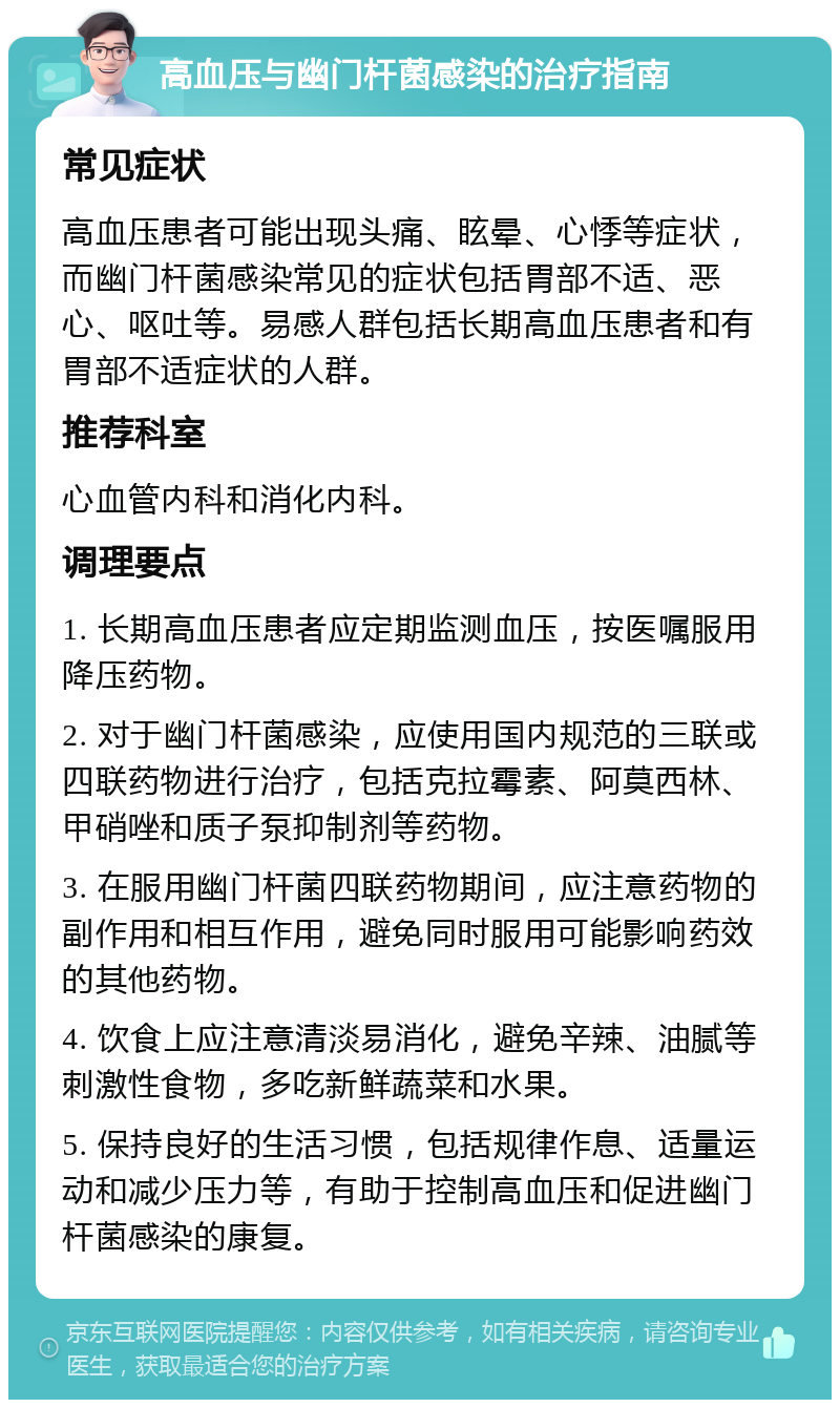 高血压与幽门杆菌感染的治疗指南 常见症状 高血压患者可能出现头痛、眩晕、心悸等症状，而幽门杆菌感染常见的症状包括胃部不适、恶心、呕吐等。易感人群包括长期高血压患者和有胃部不适症状的人群。 推荐科室 心血管内科和消化内科。 调理要点 1. 长期高血压患者应定期监测血压，按医嘱服用降压药物。 2. 对于幽门杆菌感染，应使用国内规范的三联或四联药物进行治疗，包括克拉霉素、阿莫西林、甲硝唑和质子泵抑制剂等药物。 3. 在服用幽门杆菌四联药物期间，应注意药物的副作用和相互作用，避免同时服用可能影响药效的其他药物。 4. 饮食上应注意清淡易消化，避免辛辣、油腻等刺激性食物，多吃新鲜蔬菜和水果。 5. 保持良好的生活习惯，包括规律作息、适量运动和减少压力等，有助于控制高血压和促进幽门杆菌感染的康复。