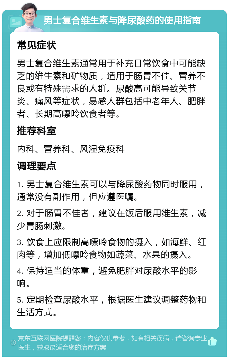 男士复合维生素与降尿酸药的使用指南 常见症状 男士复合维生素通常用于补充日常饮食中可能缺乏的维生素和矿物质，适用于肠胃不佳、营养不良或有特殊需求的人群。尿酸高可能导致关节炎、痛风等症状，易感人群包括中老年人、肥胖者、长期高嘌呤饮食者等。 推荐科室 内科、营养科、风湿免疫科 调理要点 1. 男士复合维生素可以与降尿酸药物同时服用，通常没有副作用，但应遵医嘱。 2. 对于肠胃不佳者，建议在饭后服用维生素，减少胃肠刺激。 3. 饮食上应限制高嘌呤食物的摄入，如海鲜、红肉等，增加低嘌呤食物如蔬菜、水果的摄入。 4. 保持适当的体重，避免肥胖对尿酸水平的影响。 5. 定期检查尿酸水平，根据医生建议调整药物和生活方式。