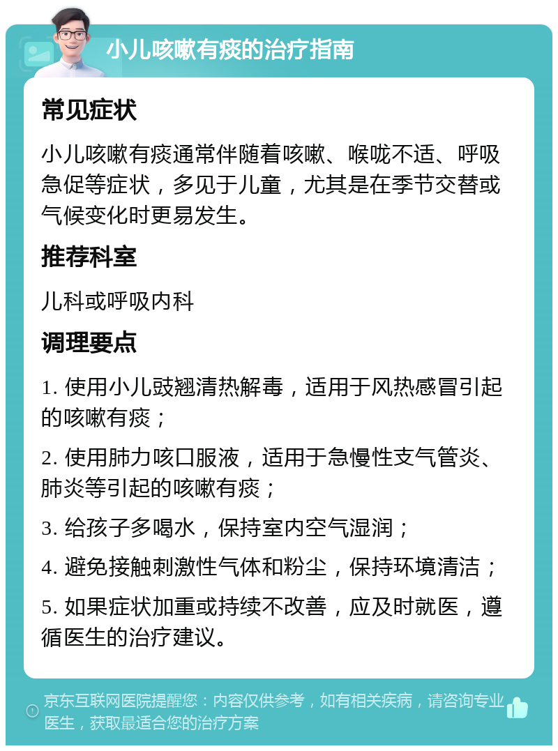 小儿咳嗽有痰的治疗指南 常见症状 小儿咳嗽有痰通常伴随着咳嗽、喉咙不适、呼吸急促等症状，多见于儿童，尤其是在季节交替或气候变化时更易发生。 推荐科室 儿科或呼吸内科 调理要点 1. 使用小儿豉翘清热解毒，适用于风热感冒引起的咳嗽有痰； 2. 使用肺力咳口服液，适用于急慢性支气管炎、肺炎等引起的咳嗽有痰； 3. 给孩子多喝水，保持室内空气湿润； 4. 避免接触刺激性气体和粉尘，保持环境清洁； 5. 如果症状加重或持续不改善，应及时就医，遵循医生的治疗建议。