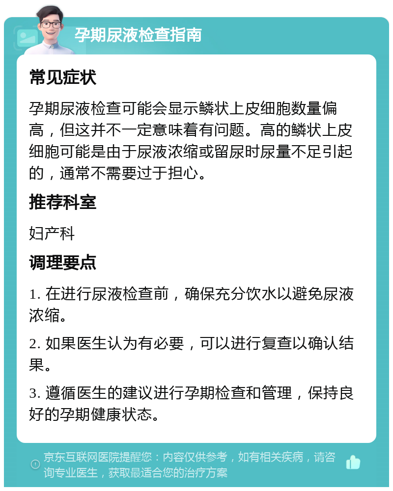 孕期尿液检查指南 常见症状 孕期尿液检查可能会显示鳞状上皮细胞数量偏高，但这并不一定意味着有问题。高的鳞状上皮细胞可能是由于尿液浓缩或留尿时尿量不足引起的，通常不需要过于担心。 推荐科室 妇产科 调理要点 1. 在进行尿液检查前，确保充分饮水以避免尿液浓缩。 2. 如果医生认为有必要，可以进行复查以确认结果。 3. 遵循医生的建议进行孕期检查和管理，保持良好的孕期健康状态。