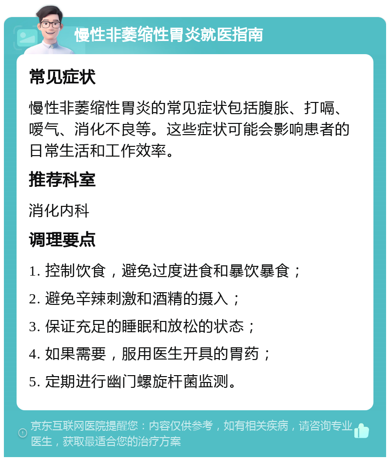 慢性非萎缩性胃炎就医指南 常见症状 慢性非萎缩性胃炎的常见症状包括腹胀、打嗝、嗳气、消化不良等。这些症状可能会影响患者的日常生活和工作效率。 推荐科室 消化内科 调理要点 1. 控制饮食，避免过度进食和暴饮暴食； 2. 避免辛辣刺激和酒精的摄入； 3. 保证充足的睡眠和放松的状态； 4. 如果需要，服用医生开具的胃药； 5. 定期进行幽门螺旋杆菌监测。