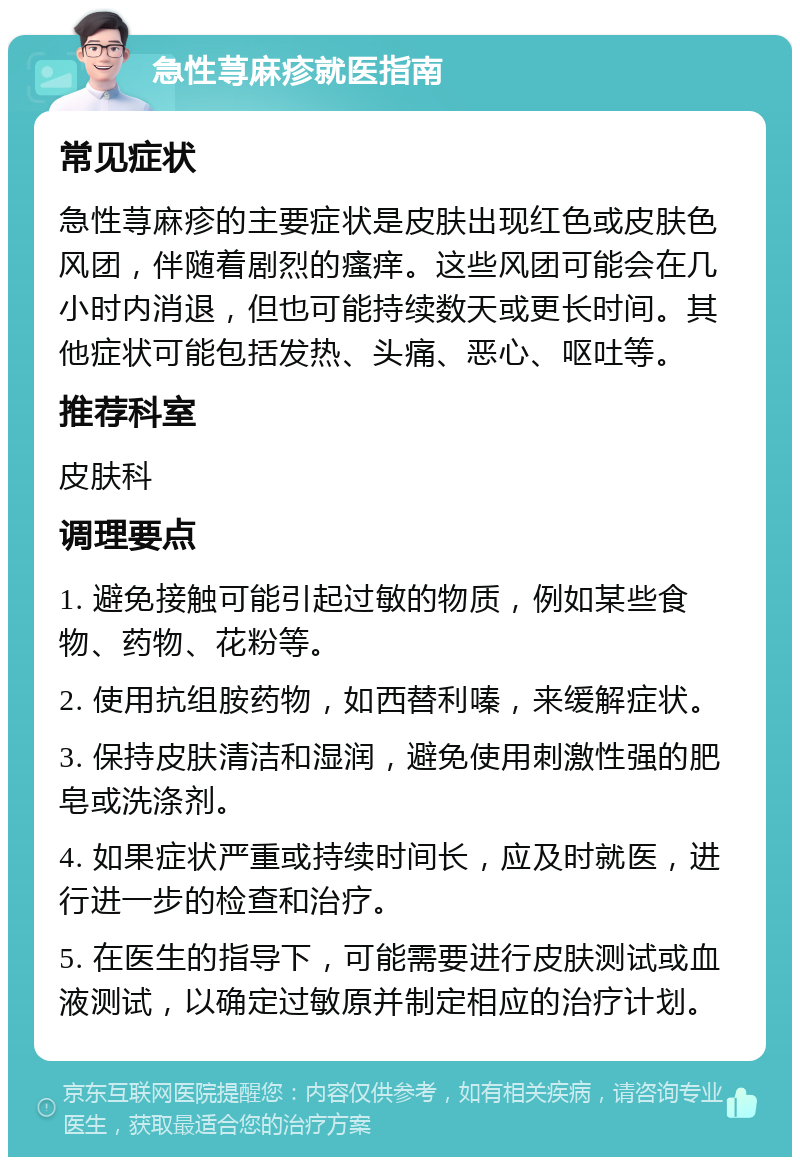 急性荨麻疹就医指南 常见症状 急性荨麻疹的主要症状是皮肤出现红色或皮肤色风团，伴随着剧烈的瘙痒。这些风团可能会在几小时内消退，但也可能持续数天或更长时间。其他症状可能包括发热、头痛、恶心、呕吐等。 推荐科室 皮肤科 调理要点 1. 避免接触可能引起过敏的物质，例如某些食物、药物、花粉等。 2. 使用抗组胺药物，如西替利嗪，来缓解症状。 3. 保持皮肤清洁和湿润，避免使用刺激性强的肥皂或洗涤剂。 4. 如果症状严重或持续时间长，应及时就医，进行进一步的检查和治疗。 5. 在医生的指导下，可能需要进行皮肤测试或血液测试，以确定过敏原并制定相应的治疗计划。