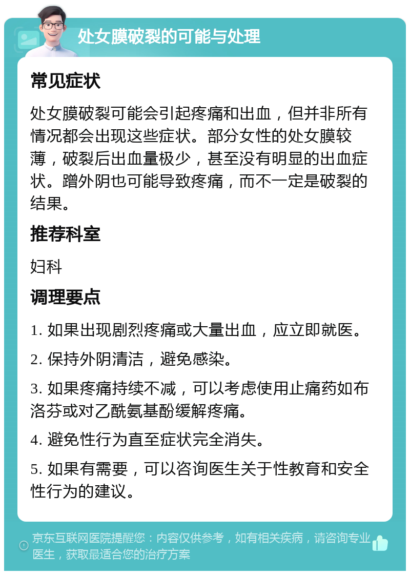 处女膜破裂的可能与处理 常见症状 处女膜破裂可能会引起疼痛和出血，但并非所有情况都会出现这些症状。部分女性的处女膜较薄，破裂后出血量极少，甚至没有明显的出血症状。蹭外阴也可能导致疼痛，而不一定是破裂的结果。 推荐科室 妇科 调理要点 1. 如果出现剧烈疼痛或大量出血，应立即就医。 2. 保持外阴清洁，避免感染。 3. 如果疼痛持续不减，可以考虑使用止痛药如布洛芬或对乙酰氨基酚缓解疼痛。 4. 避免性行为直至症状完全消失。 5. 如果有需要，可以咨询医生关于性教育和安全性行为的建议。