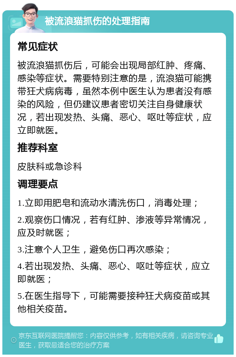 被流浪猫抓伤的处理指南 常见症状 被流浪猫抓伤后，可能会出现局部红肿、疼痛、感染等症状。需要特别注意的是，流浪猫可能携带狂犬病病毒，虽然本例中医生认为患者没有感染的风险，但仍建议患者密切关注自身健康状况，若出现发热、头痛、恶心、呕吐等症状，应立即就医。 推荐科室 皮肤科或急诊科 调理要点 1.立即用肥皂和流动水清洗伤口，消毒处理； 2.观察伤口情况，若有红肿、渗液等异常情况，应及时就医； 3.注意个人卫生，避免伤口再次感染； 4.若出现发热、头痛、恶心、呕吐等症状，应立即就医； 5.在医生指导下，可能需要接种狂犬病疫苗或其他相关疫苗。