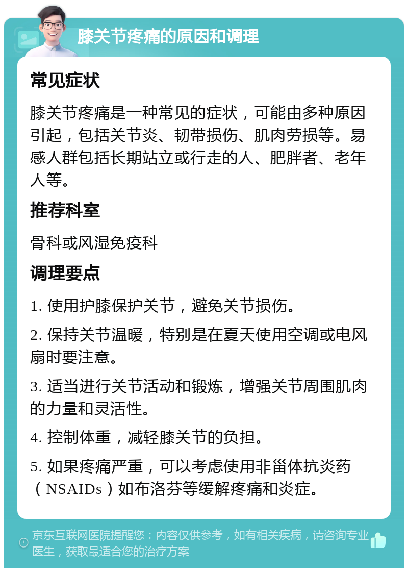 膝关节疼痛的原因和调理 常见症状 膝关节疼痛是一种常见的症状，可能由多种原因引起，包括关节炎、韧带损伤、肌肉劳损等。易感人群包括长期站立或行走的人、肥胖者、老年人等。 推荐科室 骨科或风湿免疫科 调理要点 1. 使用护膝保护关节，避免关节损伤。 2. 保持关节温暖，特别是在夏天使用空调或电风扇时要注意。 3. 适当进行关节活动和锻炼，增强关节周围肌肉的力量和灵活性。 4. 控制体重，减轻膝关节的负担。 5. 如果疼痛严重，可以考虑使用非甾体抗炎药（NSAIDs）如布洛芬等缓解疼痛和炎症。