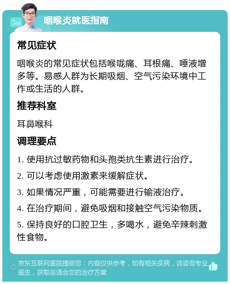 咽喉炎就医指南 常见症状 咽喉炎的常见症状包括喉咙痛、耳根痛、唾液增多等。易感人群为长期吸烟、空气污染环境中工作或生活的人群。 推荐科室 耳鼻喉科 调理要点 1. 使用抗过敏药物和头孢类抗生素进行治疗。 2. 可以考虑使用激素来缓解症状。 3. 如果情况严重，可能需要进行输液治疗。 4. 在治疗期间，避免吸烟和接触空气污染物质。 5. 保持良好的口腔卫生，多喝水，避免辛辣刺激性食物。