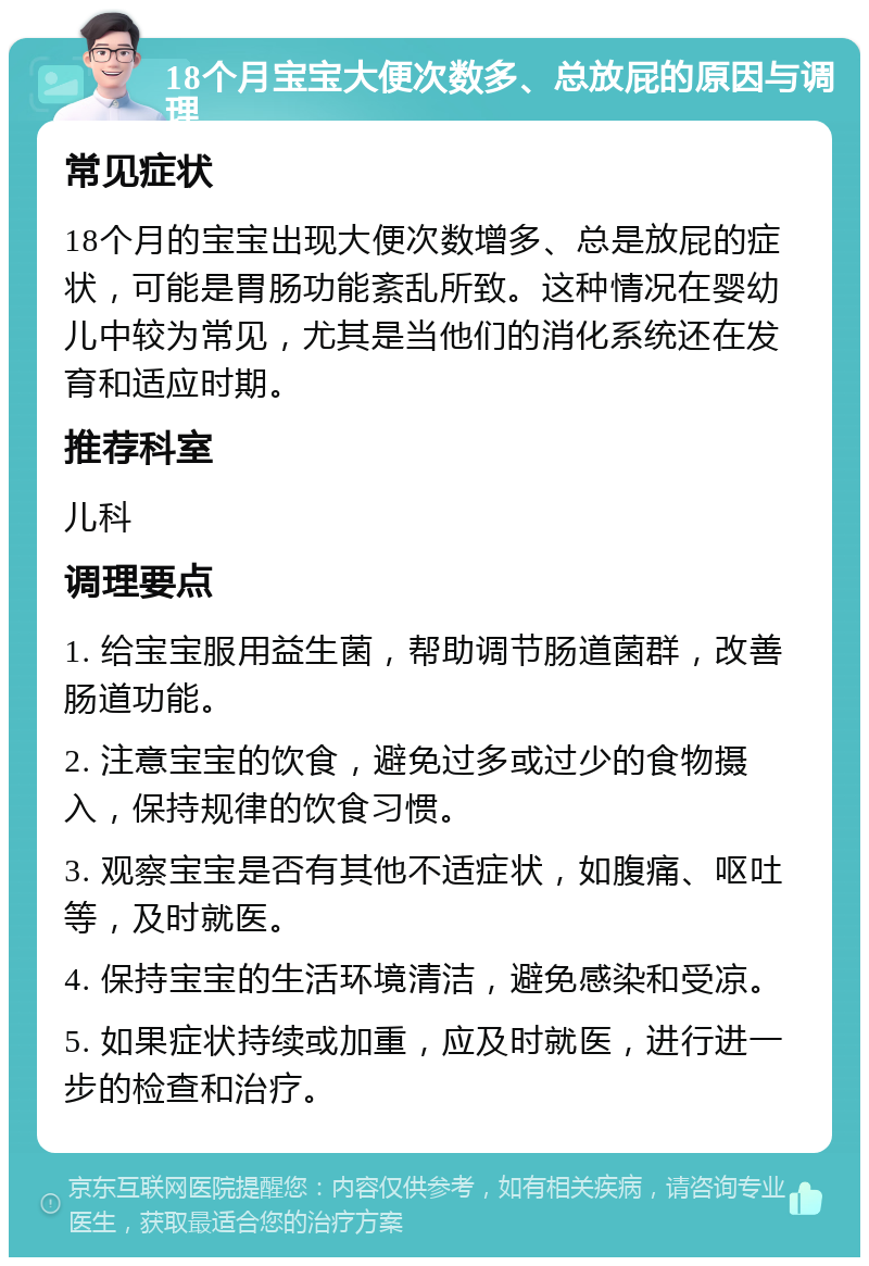 18个月宝宝大便次数多、总放屁的原因与调理 常见症状 18个月的宝宝出现大便次数增多、总是放屁的症状，可能是胃肠功能紊乱所致。这种情况在婴幼儿中较为常见，尤其是当他们的消化系统还在发育和适应时期。 推荐科室 儿科 调理要点 1. 给宝宝服用益生菌，帮助调节肠道菌群，改善肠道功能。 2. 注意宝宝的饮食，避免过多或过少的食物摄入，保持规律的饮食习惯。 3. 观察宝宝是否有其他不适症状，如腹痛、呕吐等，及时就医。 4. 保持宝宝的生活环境清洁，避免感染和受凉。 5. 如果症状持续或加重，应及时就医，进行进一步的检查和治疗。