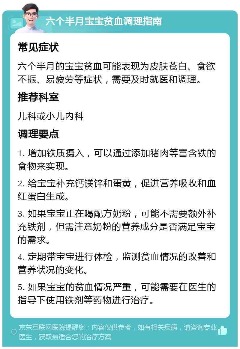 六个半月宝宝贫血调理指南 常见症状 六个半月的宝宝贫血可能表现为皮肤苍白、食欲不振、易疲劳等症状，需要及时就医和调理。 推荐科室 儿科或小儿内科 调理要点 1. 增加铁质摄入，可以通过添加猪肉等富含铁的食物来实现。 2. 给宝宝补充钙镁锌和蛋黄，促进营养吸收和血红蛋白生成。 3. 如果宝宝正在喝配方奶粉，可能不需要额外补充铁剂，但需注意奶粉的营养成分是否满足宝宝的需求。 4. 定期带宝宝进行体检，监测贫血情况的改善和营养状况的变化。 5. 如果宝宝的贫血情况严重，可能需要在医生的指导下使用铁剂等药物进行治疗。