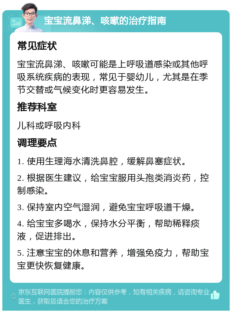 宝宝流鼻涕、咳嗽的治疗指南 常见症状 宝宝流鼻涕、咳嗽可能是上呼吸道感染或其他呼吸系统疾病的表现，常见于婴幼儿，尤其是在季节交替或气候变化时更容易发生。 推荐科室 儿科或呼吸内科 调理要点 1. 使用生理海水清洗鼻腔，缓解鼻塞症状。 2. 根据医生建议，给宝宝服用头孢类消炎药，控制感染。 3. 保持室内空气湿润，避免宝宝呼吸道干燥。 4. 给宝宝多喝水，保持水分平衡，帮助稀释痰液，促进排出。 5. 注意宝宝的休息和营养，增强免疫力，帮助宝宝更快恢复健康。