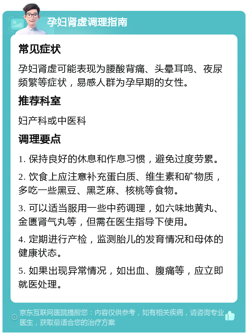 孕妇肾虚调理指南 常见症状 孕妇肾虚可能表现为腰酸背痛、头晕耳鸣、夜尿频繁等症状，易感人群为孕早期的女性。 推荐科室 妇产科或中医科 调理要点 1. 保持良好的休息和作息习惯，避免过度劳累。 2. 饮食上应注意补充蛋白质、维生素和矿物质，多吃一些黑豆、黑芝麻、核桃等食物。 3. 可以适当服用一些中药调理，如六味地黄丸、金匮肾气丸等，但需在医生指导下使用。 4. 定期进行产检，监测胎儿的发育情况和母体的健康状态。 5. 如果出现异常情况，如出血、腹痛等，应立即就医处理。