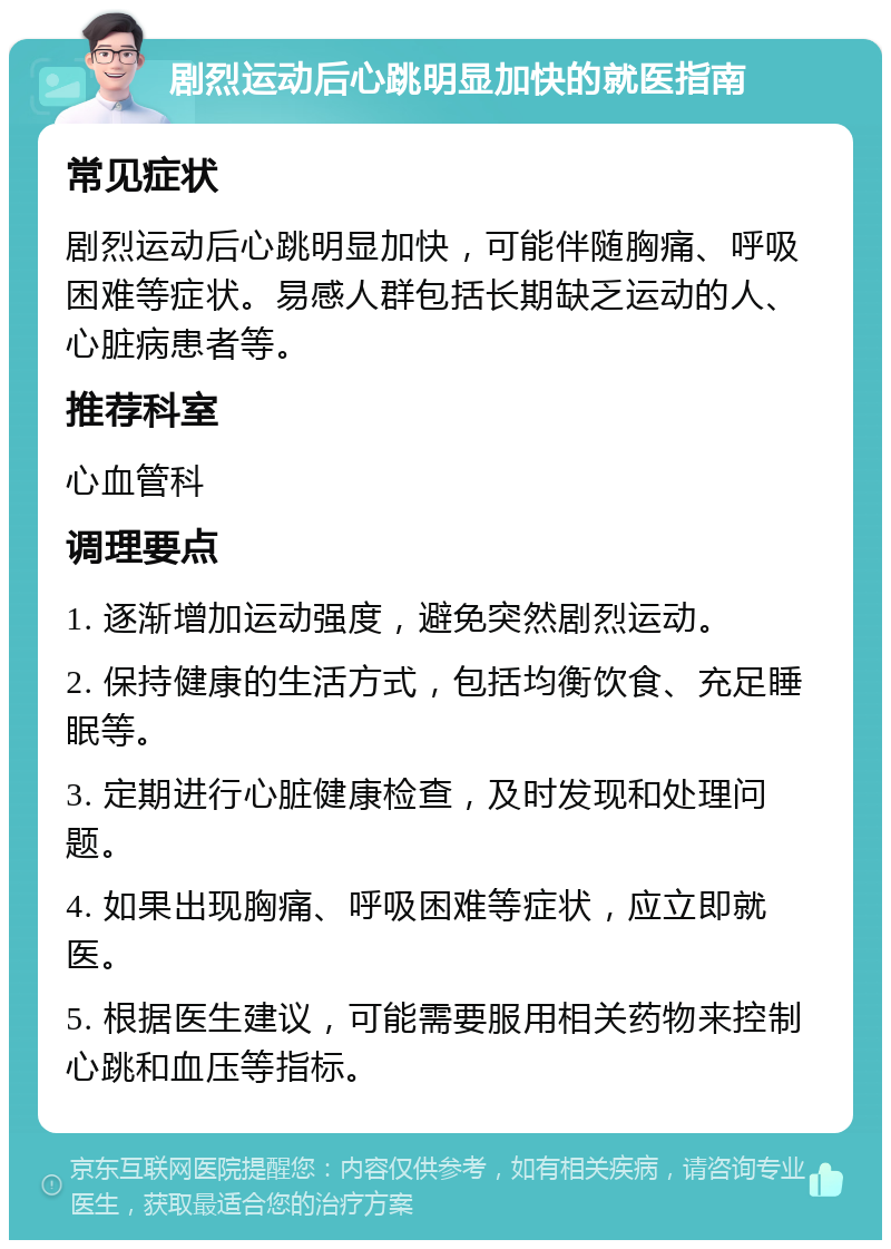 剧烈运动后心跳明显加快的就医指南 常见症状 剧烈运动后心跳明显加快，可能伴随胸痛、呼吸困难等症状。易感人群包括长期缺乏运动的人、心脏病患者等。 推荐科室 心血管科 调理要点 1. 逐渐增加运动强度，避免突然剧烈运动。 2. 保持健康的生活方式，包括均衡饮食、充足睡眠等。 3. 定期进行心脏健康检查，及时发现和处理问题。 4. 如果出现胸痛、呼吸困难等症状，应立即就医。 5. 根据医生建议，可能需要服用相关药物来控制心跳和血压等指标。