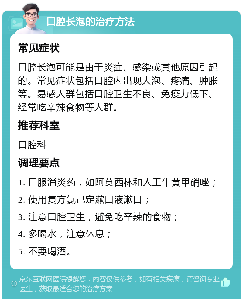 口腔长泡的治疗方法 常见症状 口腔长泡可能是由于炎症、感染或其他原因引起的。常见症状包括口腔内出现大泡、疼痛、肿胀等。易感人群包括口腔卫生不良、免疫力低下、经常吃辛辣食物等人群。 推荐科室 口腔科 调理要点 1. 口服消炎药，如阿莫西林和人工牛黄甲硝唑； 2. 使用复方氯己定漱口液漱口； 3. 注意口腔卫生，避免吃辛辣的食物； 4. 多喝水，注意休息； 5. 不要喝酒。