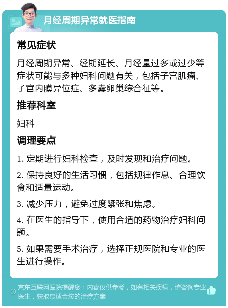 月经周期异常就医指南 常见症状 月经周期异常、经期延长、月经量过多或过少等症状可能与多种妇科问题有关，包括子宫肌瘤、子宫内膜异位症、多囊卵巢综合征等。 推荐科室 妇科 调理要点 1. 定期进行妇科检查，及时发现和治疗问题。 2. 保持良好的生活习惯，包括规律作息、合理饮食和适量运动。 3. 减少压力，避免过度紧张和焦虑。 4. 在医生的指导下，使用合适的药物治疗妇科问题。 5. 如果需要手术治疗，选择正规医院和专业的医生进行操作。