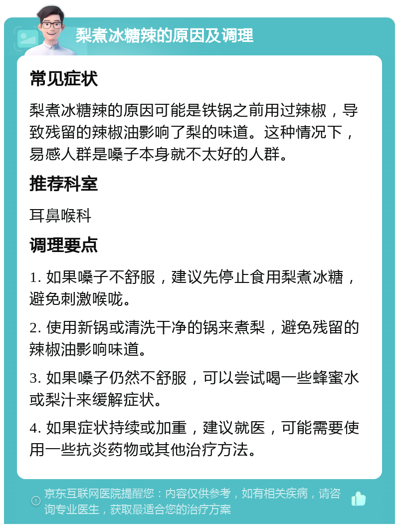 梨煮冰糖辣的原因及调理 常见症状 梨煮冰糖辣的原因可能是铁锅之前用过辣椒，导致残留的辣椒油影响了梨的味道。这种情况下，易感人群是嗓子本身就不太好的人群。 推荐科室 耳鼻喉科 调理要点 1. 如果嗓子不舒服，建议先停止食用梨煮冰糖，避免刺激喉咙。 2. 使用新锅或清洗干净的锅来煮梨，避免残留的辣椒油影响味道。 3. 如果嗓子仍然不舒服，可以尝试喝一些蜂蜜水或梨汁来缓解症状。 4. 如果症状持续或加重，建议就医，可能需要使用一些抗炎药物或其他治疗方法。