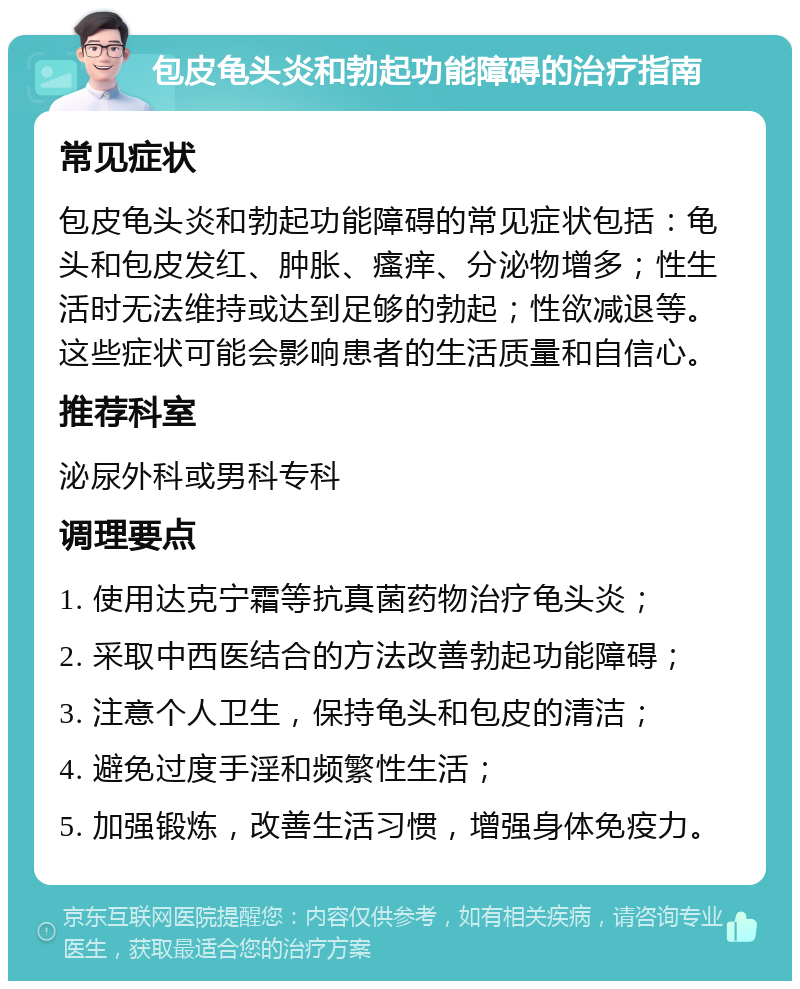 包皮龟头炎和勃起功能障碍的治疗指南 常见症状 包皮龟头炎和勃起功能障碍的常见症状包括：龟头和包皮发红、肿胀、瘙痒、分泌物增多；性生活时无法维持或达到足够的勃起；性欲减退等。这些症状可能会影响患者的生活质量和自信心。 推荐科室 泌尿外科或男科专科 调理要点 1. 使用达克宁霜等抗真菌药物治疗龟头炎； 2. 采取中西医结合的方法改善勃起功能障碍； 3. 注意个人卫生，保持龟头和包皮的清洁； 4. 避免过度手淫和频繁性生活； 5. 加强锻炼，改善生活习惯，增强身体免疫力。