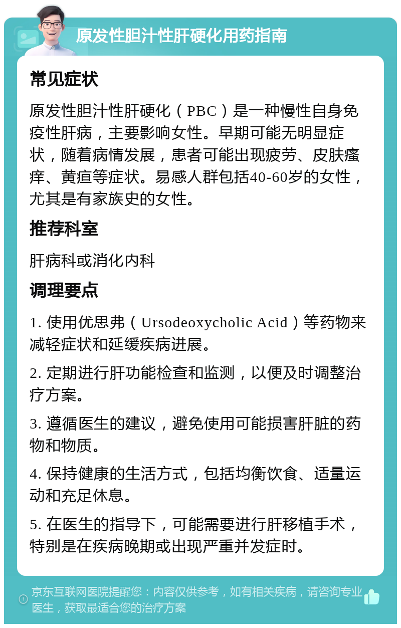 原发性胆汁性肝硬化用药指南 常见症状 原发性胆汁性肝硬化（PBC）是一种慢性自身免疫性肝病，主要影响女性。早期可能无明显症状，随着病情发展，患者可能出现疲劳、皮肤瘙痒、黄疸等症状。易感人群包括40-60岁的女性，尤其是有家族史的女性。 推荐科室 肝病科或消化内科 调理要点 1. 使用优思弗（Ursodeoxycholic Acid）等药物来减轻症状和延缓疾病进展。 2. 定期进行肝功能检查和监测，以便及时调整治疗方案。 3. 遵循医生的建议，避免使用可能损害肝脏的药物和物质。 4. 保持健康的生活方式，包括均衡饮食、适量运动和充足休息。 5. 在医生的指导下，可能需要进行肝移植手术，特别是在疾病晚期或出现严重并发症时。