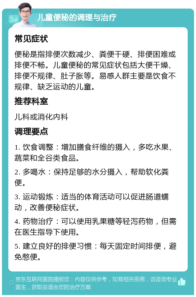 儿童便秘的调理与治疗 常见症状 便秘是指排便次数减少、粪便干硬、排便困难或排便不畅。儿童便秘的常见症状包括大便干燥、排便不规律、肚子胀等。易感人群主要是饮食不规律、缺乏运动的儿童。 推荐科室 儿科或消化内科 调理要点 1. 饮食调整：增加膳食纤维的摄入，多吃水果、蔬菜和全谷类食品。 2. 多喝水：保持足够的水分摄入，帮助软化粪便。 3. 运动锻炼：适当的体育活动可以促进肠道蠕动，改善便秘症状。 4. 药物治疗：可以使用乳果糖等轻泻药物，但需在医生指导下使用。 5. 建立良好的排便习惯：每天固定时间排便，避免憋便。