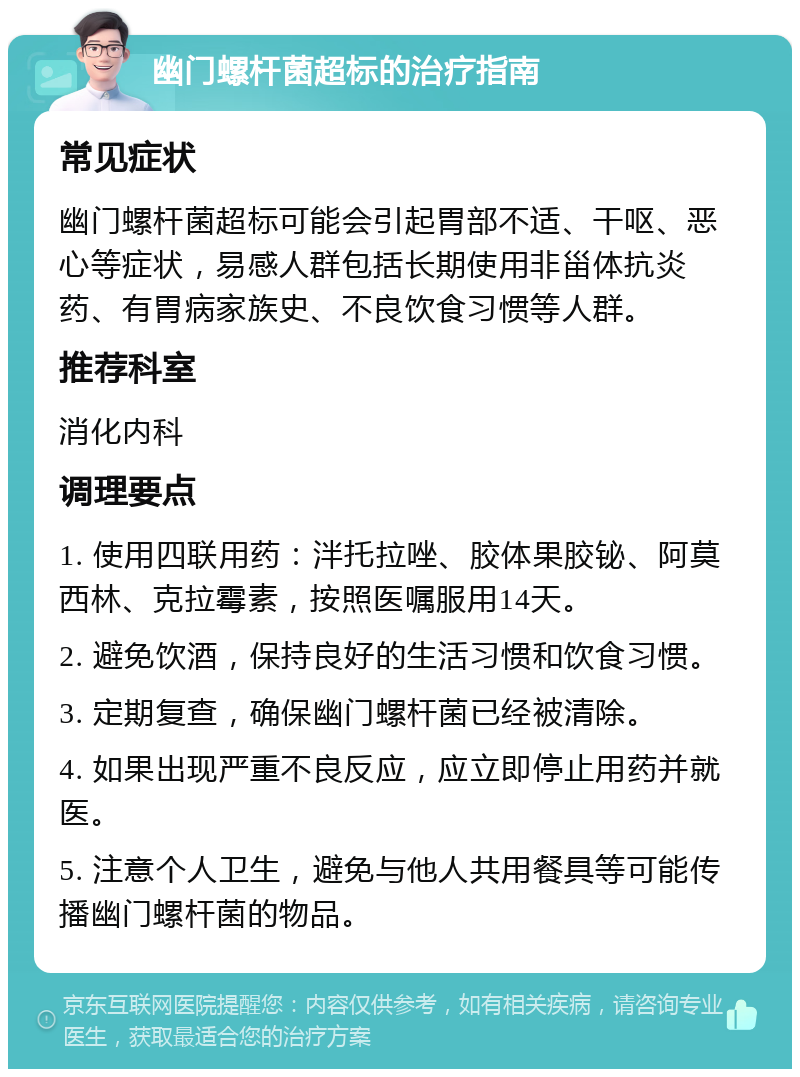 幽门螺杆菌超标的治疗指南 常见症状 幽门螺杆菌超标可能会引起胃部不适、干呕、恶心等症状，易感人群包括长期使用非甾体抗炎药、有胃病家族史、不良饮食习惯等人群。 推荐科室 消化内科 调理要点 1. 使用四联用药：泮托拉唑、胶体果胶铋、阿莫西林、克拉霉素，按照医嘱服用14天。 2. 避免饮酒，保持良好的生活习惯和饮食习惯。 3. 定期复查，确保幽门螺杆菌已经被清除。 4. 如果出现严重不良反应，应立即停止用药并就医。 5. 注意个人卫生，避免与他人共用餐具等可能传播幽门螺杆菌的物品。