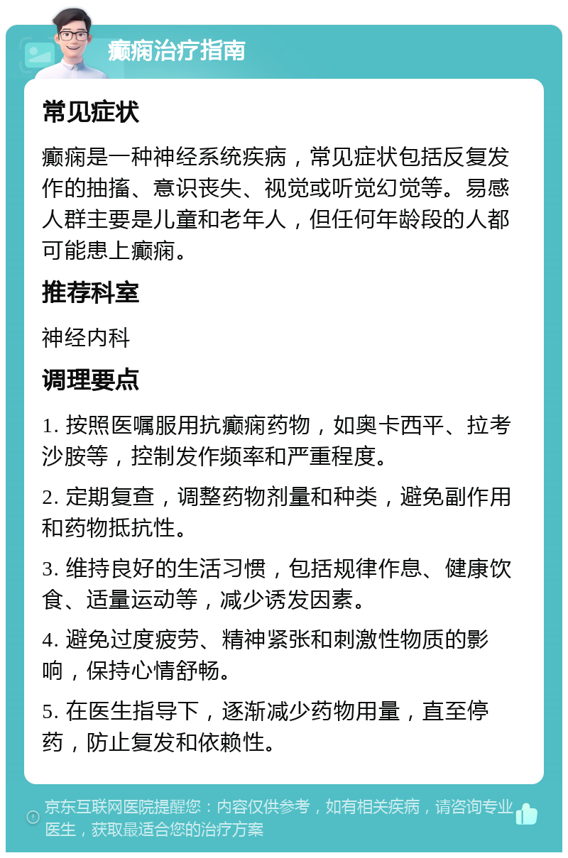 癫痫治疗指南 常见症状 癫痫是一种神经系统疾病，常见症状包括反复发作的抽搐、意识丧失、视觉或听觉幻觉等。易感人群主要是儿童和老年人，但任何年龄段的人都可能患上癫痫。 推荐科室 神经内科 调理要点 1. 按照医嘱服用抗癫痫药物，如奥卡西平、拉考沙胺等，控制发作频率和严重程度。 2. 定期复查，调整药物剂量和种类，避免副作用和药物抵抗性。 3. 维持良好的生活习惯，包括规律作息、健康饮食、适量运动等，减少诱发因素。 4. 避免过度疲劳、精神紧张和刺激性物质的影响，保持心情舒畅。 5. 在医生指导下，逐渐减少药物用量，直至停药，防止复发和依赖性。