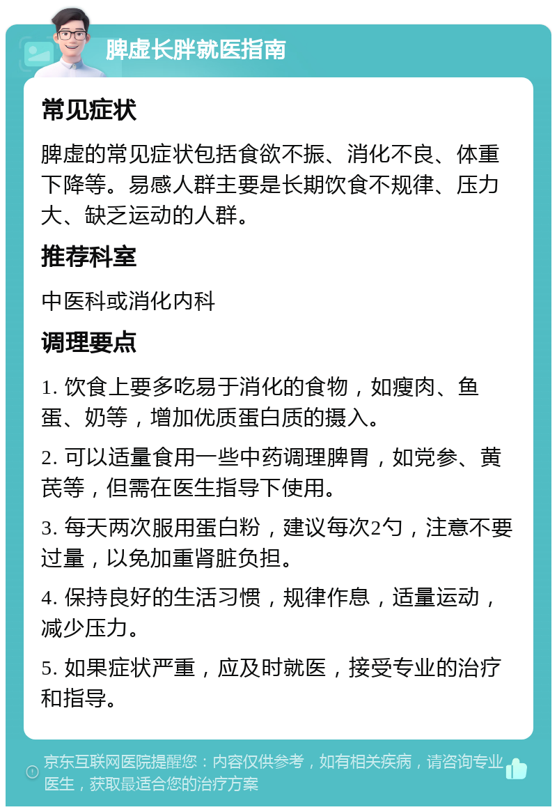 脾虚长胖就医指南 常见症状 脾虚的常见症状包括食欲不振、消化不良、体重下降等。易感人群主要是长期饮食不规律、压力大、缺乏运动的人群。 推荐科室 中医科或消化内科 调理要点 1. 饮食上要多吃易于消化的食物，如瘦肉、鱼蛋、奶等，增加优质蛋白质的摄入。 2. 可以适量食用一些中药调理脾胃，如党参、黄芪等，但需在医生指导下使用。 3. 每天两次服用蛋白粉，建议每次2勺，注意不要过量，以免加重肾脏负担。 4. 保持良好的生活习惯，规律作息，适量运动，减少压力。 5. 如果症状严重，应及时就医，接受专业的治疗和指导。