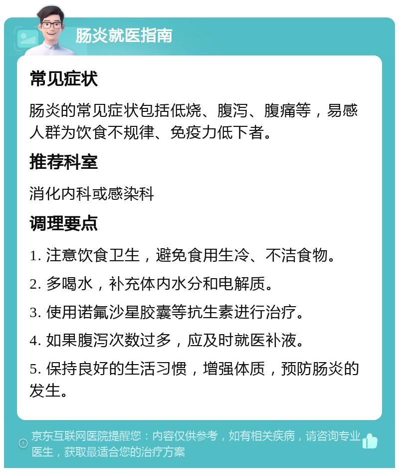 肠炎就医指南 常见症状 肠炎的常见症状包括低烧、腹泻、腹痛等，易感人群为饮食不规律、免疫力低下者。 推荐科室 消化内科或感染科 调理要点 1. 注意饮食卫生，避免食用生冷、不洁食物。 2. 多喝水，补充体内水分和电解质。 3. 使用诺氟沙星胶囊等抗生素进行治疗。 4. 如果腹泻次数过多，应及时就医补液。 5. 保持良好的生活习惯，增强体质，预防肠炎的发生。