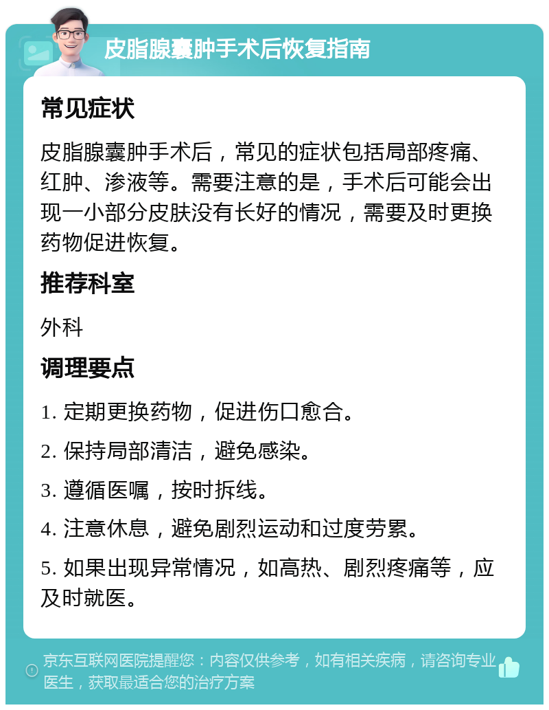 皮脂腺囊肿手术后恢复指南 常见症状 皮脂腺囊肿手术后，常见的症状包括局部疼痛、红肿、渗液等。需要注意的是，手术后可能会出现一小部分皮肤没有长好的情况，需要及时更换药物促进恢复。 推荐科室 外科 调理要点 1. 定期更换药物，促进伤口愈合。 2. 保持局部清洁，避免感染。 3. 遵循医嘱，按时拆线。 4. 注意休息，避免剧烈运动和过度劳累。 5. 如果出现异常情况，如高热、剧烈疼痛等，应及时就医。