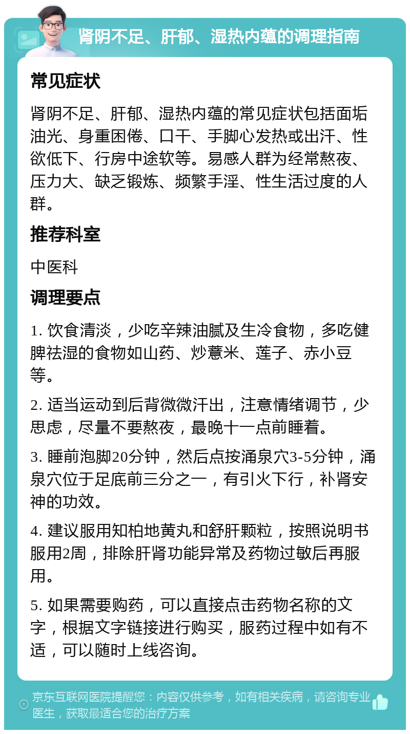 肾阴不足、肝郁、湿热内蕴的调理指南 常见症状 肾阴不足、肝郁、湿热内蕴的常见症状包括面垢油光、身重困倦、口干、手脚心发热或出汗、性欲低下、行房中途软等。易感人群为经常熬夜、压力大、缺乏锻炼、频繁手淫、性生活过度的人群。 推荐科室 中医科 调理要点 1. 饮食清淡，少吃辛辣油腻及生冷食物，多吃健脾祛湿的食物如山药、炒薏米、莲子、赤小豆等。 2. 适当运动到后背微微汗出，注意情绪调节，少思虑，尽量不要熬夜，最晚十一点前睡着。 3. 睡前泡脚20分钟，然后点按涌泉穴3-5分钟，涌泉穴位于足底前三分之一，有引火下行，补肾安神的功效。 4. 建议服用知柏地黄丸和舒肝颗粒，按照说明书服用2周，排除肝肾功能异常及药物过敏后再服用。 5. 如果需要购药，可以直接点击药物名称的文字，根据文字链接进行购买，服药过程中如有不适，可以随时上线咨询。