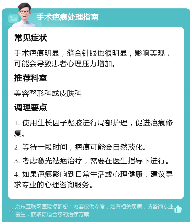 手术疤痕处理指南 常见症状 手术疤痕明显，缝合针眼也很明显，影响美观，可能会导致患者心理压力增加。 推荐科室 美容整形科或皮肤科 调理要点 1. 使用生长因子凝胶进行局部护理，促进疤痕修复。 2. 等待一段时间，疤痕可能会自然淡化。 3. 考虑激光祛疤治疗，需要在医生指导下进行。 4. 如果疤痕影响到日常生活或心理健康，建议寻求专业的心理咨询服务。