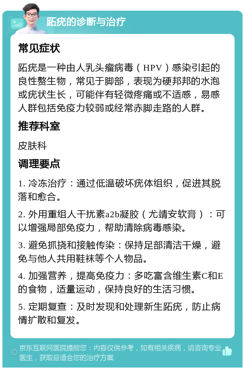 跖疣的诊断与治疗 常见症状 跖疣是一种由人乳头瘤病毒（HPV）感染引起的良性赘生物，常见于脚部，表现为硬邦邦的水泡或疣状生长，可能伴有轻微疼痛或不适感，易感人群包括免疫力较弱或经常赤脚走路的人群。 推荐科室 皮肤科 调理要点 1. 冷冻治疗：通过低温破坏疣体组织，促进其脱落和愈合。 2. 外用重组人干扰素a2b凝胶（尤靖安软膏）：可以增强局部免疫力，帮助清除病毒感染。 3. 避免抓挠和接触传染：保持足部清洁干燥，避免与他人共用鞋袜等个人物品。 4. 加强营养，提高免疫力：多吃富含维生素C和E的食物，适量运动，保持良好的生活习惯。 5. 定期复查：及时发现和处理新生跖疣，防止病情扩散和复发。