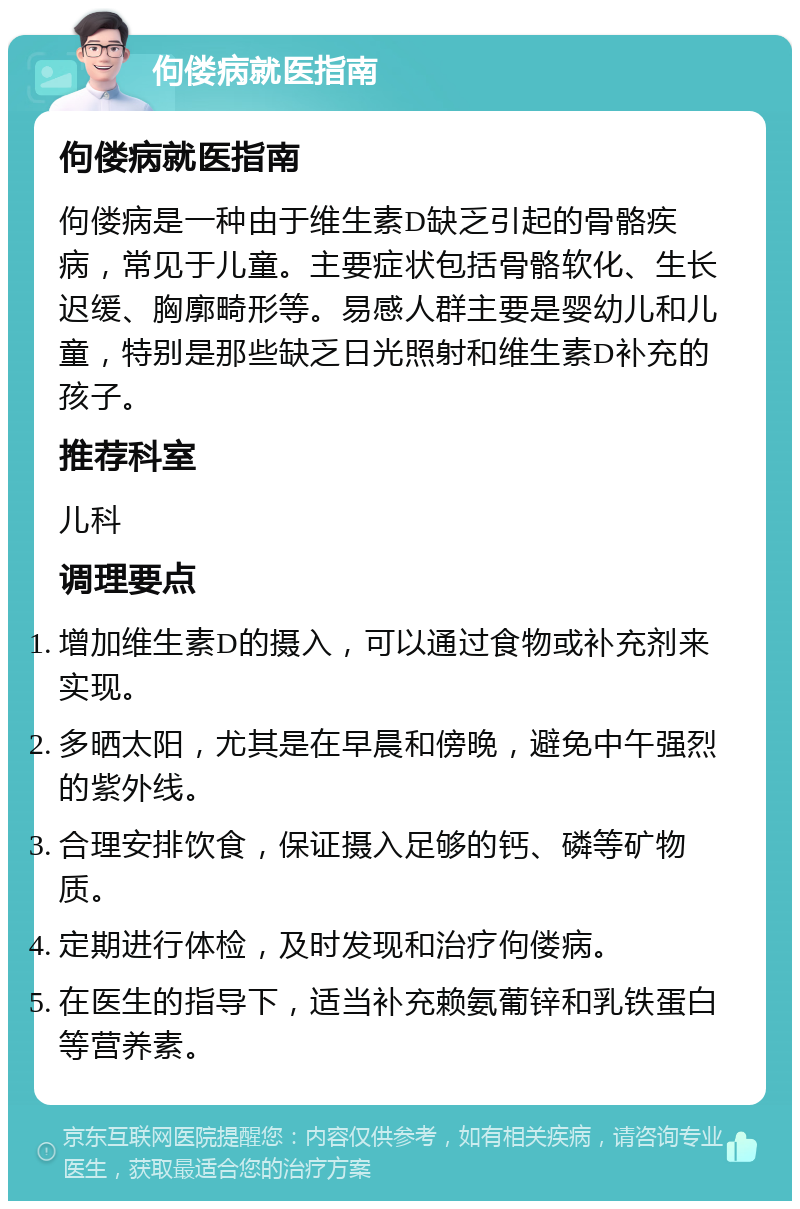 佝偻病就医指南 佝偻病就医指南 佝偻病是一种由于维生素D缺乏引起的骨骼疾病，常见于儿童。主要症状包括骨骼软化、生长迟缓、胸廓畸形等。易感人群主要是婴幼儿和儿童，特别是那些缺乏日光照射和维生素D补充的孩子。 推荐科室 儿科 调理要点 增加维生素D的摄入，可以通过食物或补充剂来实现。 多晒太阳，尤其是在早晨和傍晚，避免中午强烈的紫外线。 合理安排饮食，保证摄入足够的钙、磷等矿物质。 定期进行体检，及时发现和治疗佝偻病。 在医生的指导下，适当补充赖氨葡锌和乳铁蛋白等营养素。